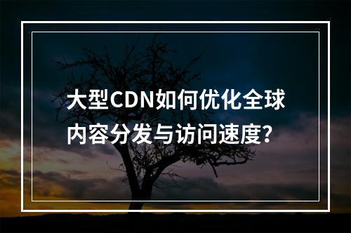 大型CDN如何优化全球内容分发与访问速度?