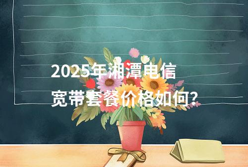 2025年湘潭电信宽带套餐价格如何？