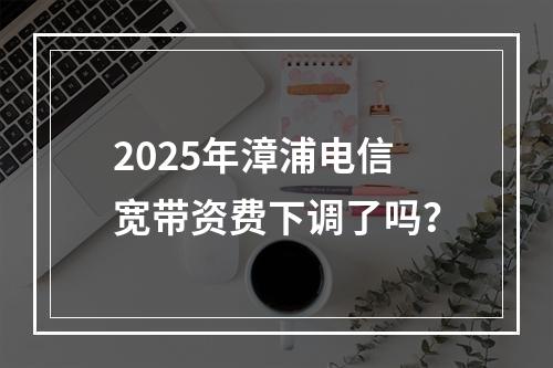 2025年漳浦电信宽带资费下调了吗？