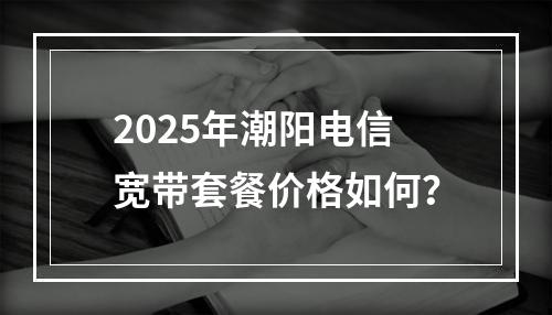 2025年潮阳电信宽带套餐价格如何？