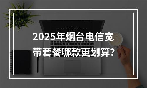 2025年烟台电信宽带套餐哪款更划算？
