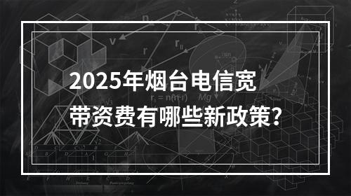 2025年烟台电信宽带资费有哪些新政策？