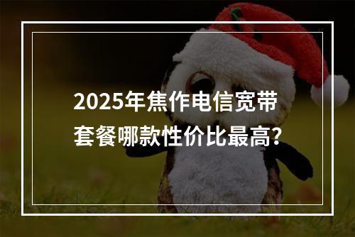 2025年焦作电信宽带套餐哪款性价比最高？