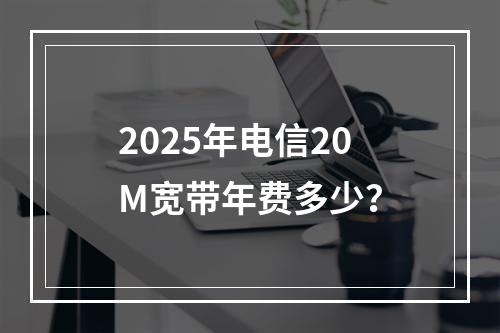 2025年电信20M宽带年费多少？