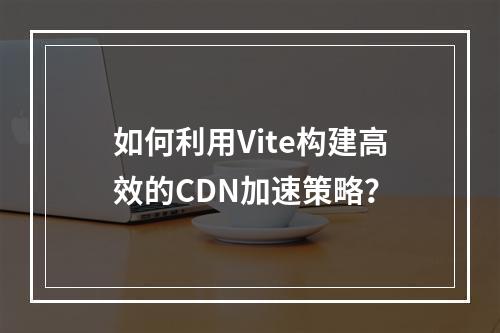 如何利用Vite构建高效的CDN加速策略?