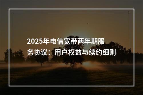 2025年电信宽带两年期服务协议：用户权益与续约细则