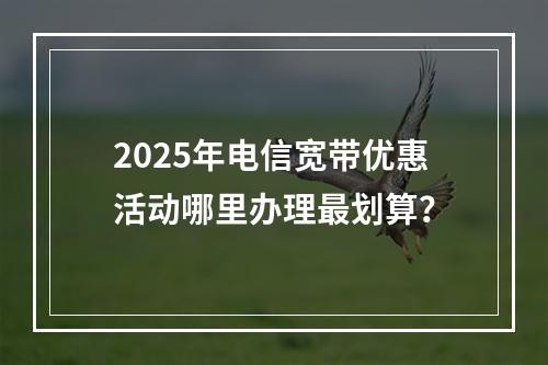 2025年电信宽带优惠活动哪里办理最划算？
