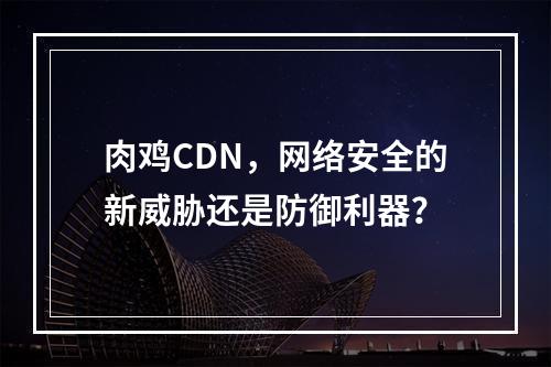 肉鸡CDN,网络安全的新威胁还是防御利器?