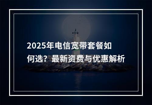2025年电信宽带套餐如何选？最新资费与优惠解析