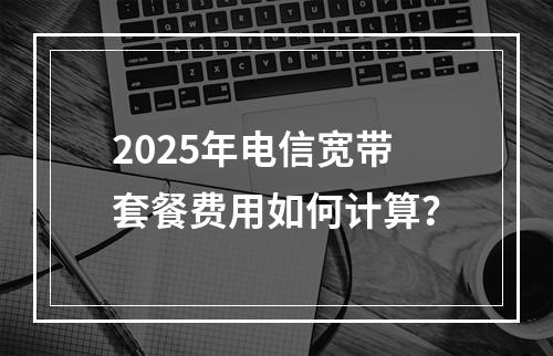 2025年电信宽带套餐费用如何计算？