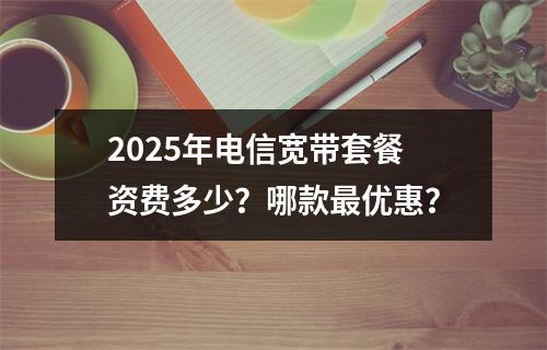 2025年电信宽带套餐资费多少？哪款最优惠？