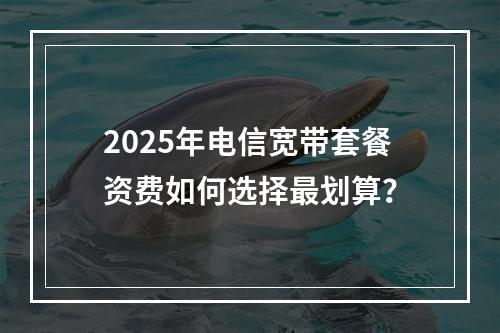 2025年电信宽带套餐资费如何选择最划算？