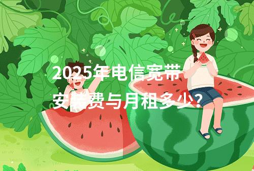 2025年电信宽带安装费与月租多少？