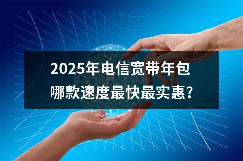 2025年电信宽带年包哪款速度最快最实惠？