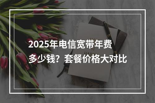 2025年电信宽带年费多少钱？套餐价格大对比