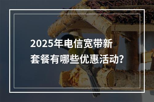 2025年电信宽带新套餐有哪些优惠活动？