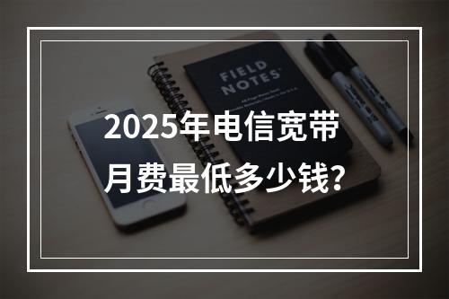 2025年电信宽带月费最低多少钱？