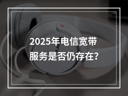 2025年电信宽带服务是否仍存在？