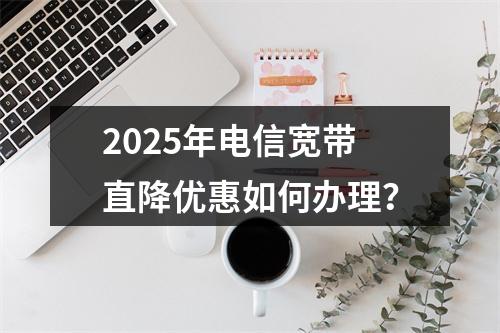 2025年电信宽带直降优惠如何办理？