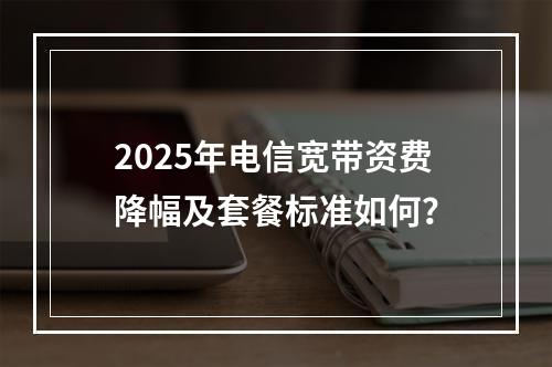 2025年电信宽带资费降幅及套餐标准如何？