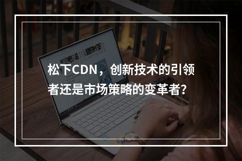 松下CDN,创新技术的引领者还是市场策略的变革者?