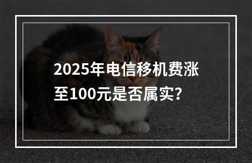 2025年电信移机费涨至100元是否属实？