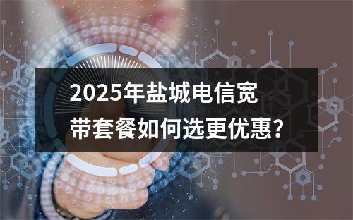2025年盐城电信宽带套餐如何选更优惠？