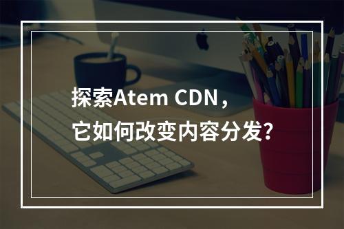探索Atem CDN,它如何改变内容分发?