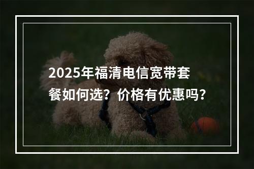 2025年福清电信宽带套餐如何选？价格有优惠吗？