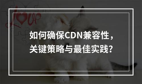 如何确保CDN兼容性,关键策略与最佳实践?