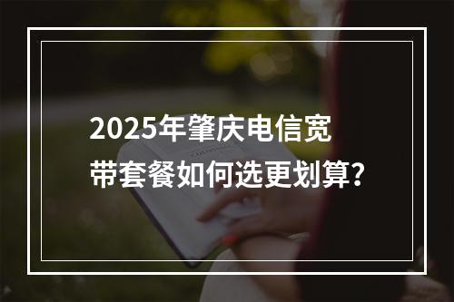 2025年肇庆电信宽带套餐如何选更划算？