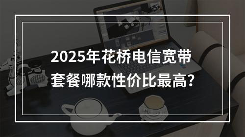 2025年花桥电信宽带套餐哪款性价比最高？