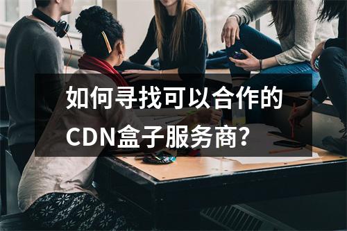 如何寻找可以合作的CDN盒子服务商?