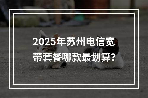 2025年苏州电信宽带套餐哪款最划算？
