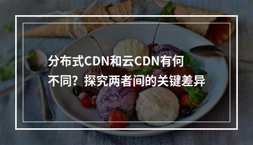 分布式CDN和云CDN有何不同?探究两者间的关键差异