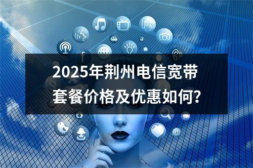 2025年荆州电信宽带套餐价格及优惠如何？