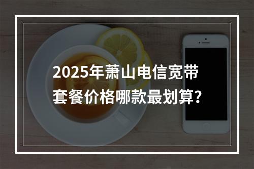 2025年萧山电信宽带套餐价格哪款最划算？