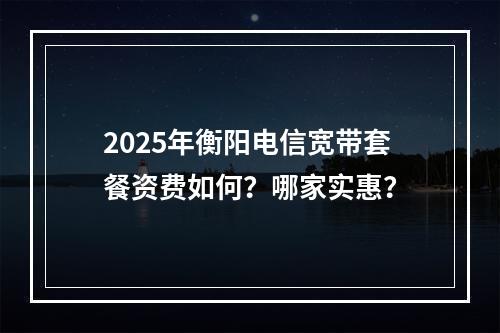 2025年衡阳电信宽带套餐资费如何？哪家实惠？