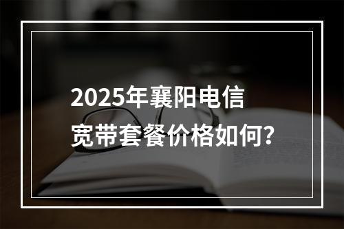 2025年襄阳电信宽带套餐价格如何？