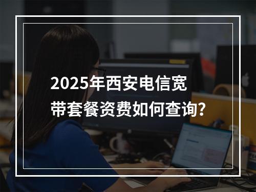 2025年西安电信宽带套餐资费如何查询？