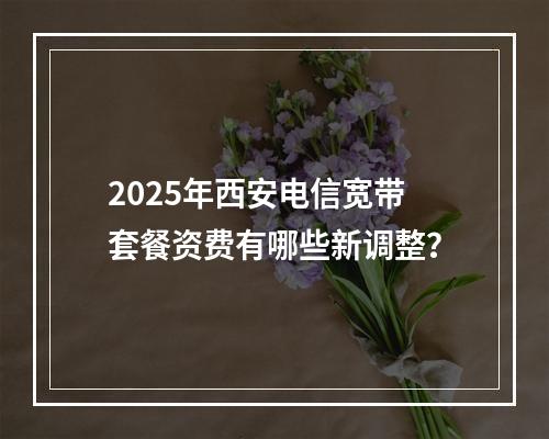 2025年西安电信宽带套餐资费有哪些新调整？