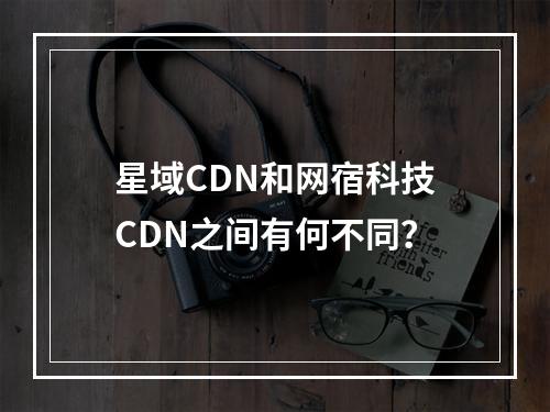星域CDN和网宿科技CDN之间有何不同?