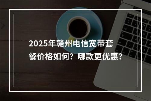 2025年赣州电信宽带套餐价格如何？哪款更优惠？