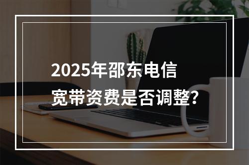 2025年邵东电信宽带资费是否调整？
