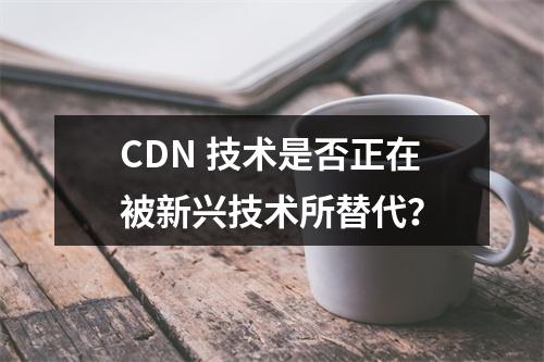 CDN 技术是否正在被新兴技术所替代?