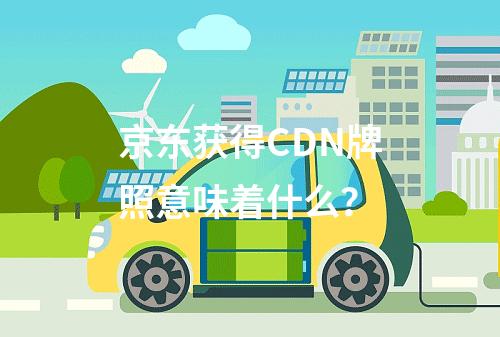 京东获得CDN牌照意味着什么?
