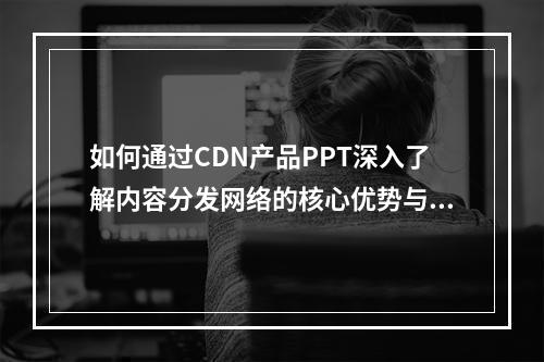 如何通过CDN产品PPT深入了解内容分发网络的核心优势与应用场景?