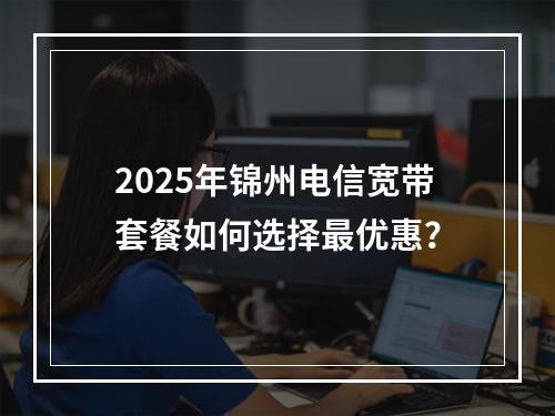 2025年锦州电信宽带套餐如何选择最优惠？