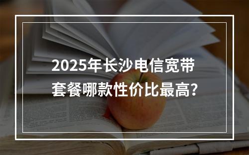 2025年长沙电信宽带套餐哪款性价比最高？