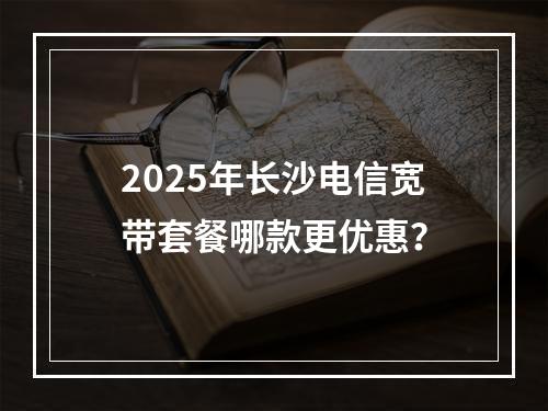 2025年长沙电信宽带套餐哪款更优惠？
